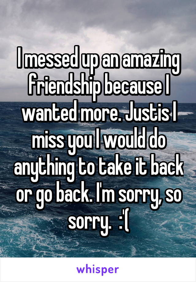 I messed up an amazing friendship because I wanted more. Justis I miss you I would do anything to take it back or go back. I'm sorry, so sorry.  :'(