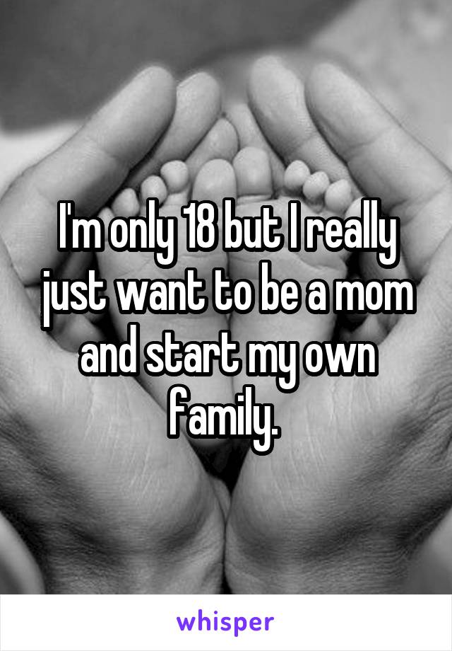 I'm only 18 but I really just want to be a mom and start my own family. 