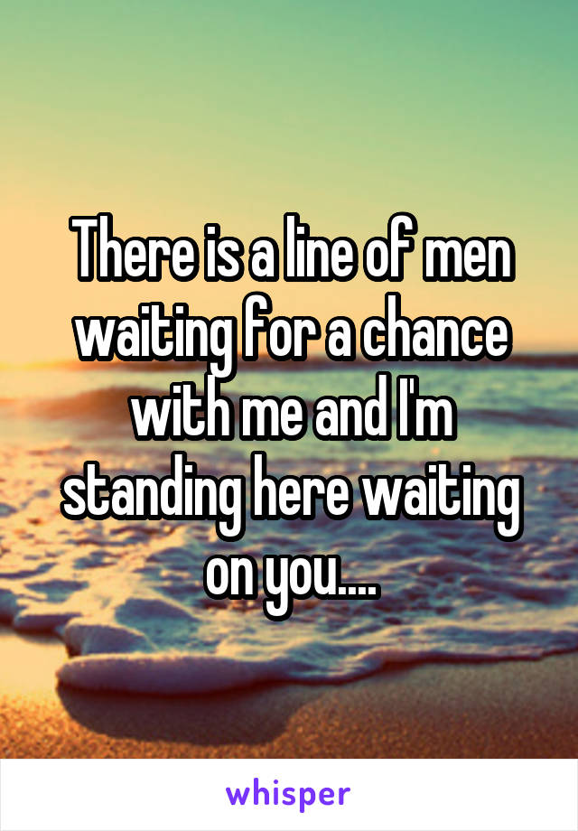 There is a line of men waiting for a chance with me and I'm standing here waiting on you....