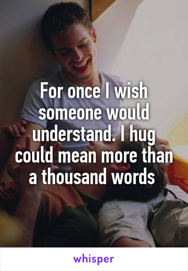 For once I wish someone would understand. I hug could mean more than a thousand words 