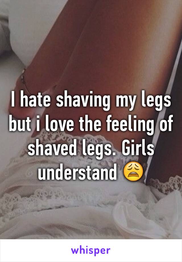 I hate shaving my legs but i love the feeling of shaved legs. Girls understand 😩