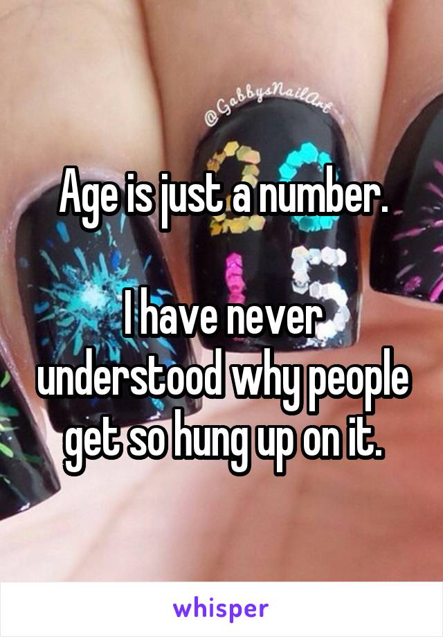 Age is just a number.

I have never understood why people get so hung up on it.