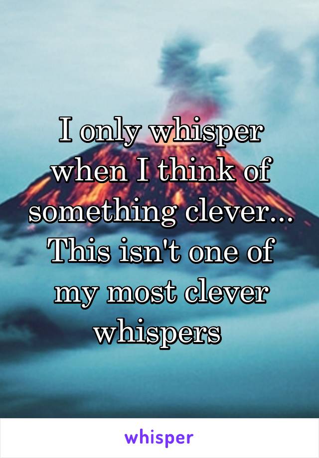 I only whisper when I think of something clever...
This isn't one of my most clever whispers 