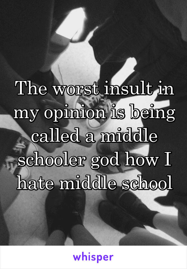 The worst insult in my opinion is being called a middle schooler god how I hate middle school