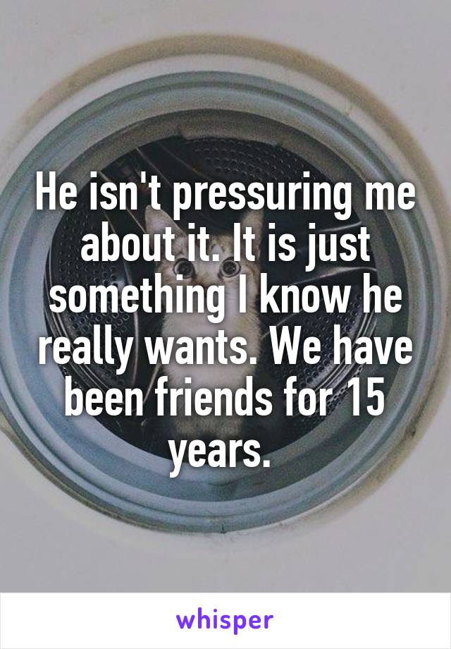 He isn't pressuring me about it. It is just something I know he really wants. We have been friends for 15 years. 