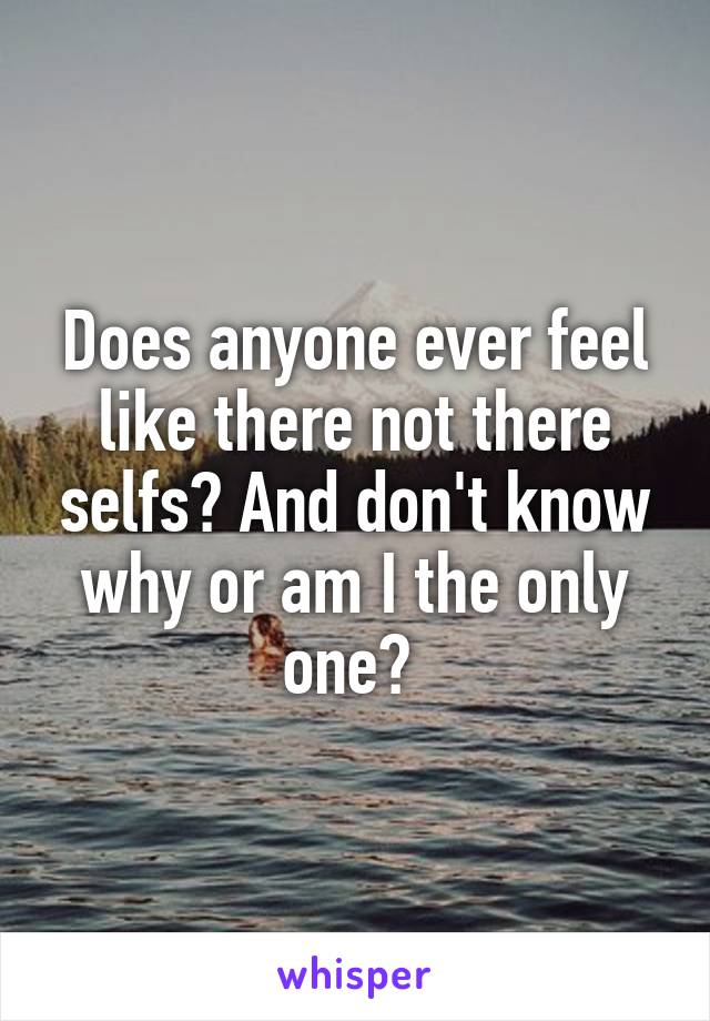 Does anyone ever feel like there not there selfs? And don't know why or am I the only one? 