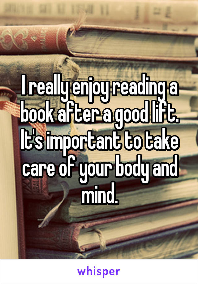 I really enjoy reading a book after a good lift. It's important to take care of your body and mind.