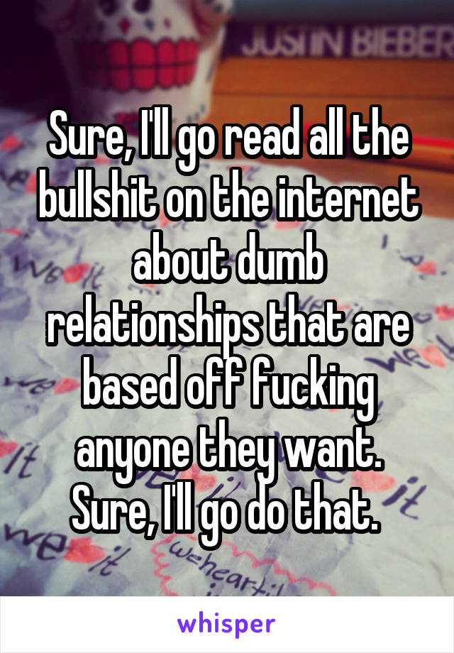 Sure, I'll go read all the bullshit on the internet about dumb relationships that are based off fucking anyone they want. Sure, I'll go do that. 