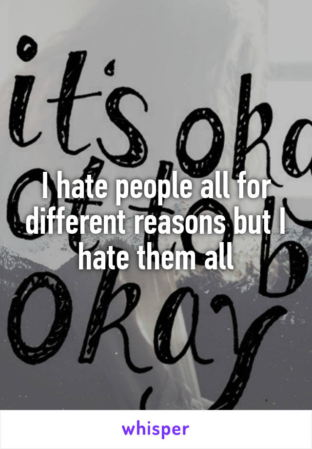 I hate people all for different reasons but I hate them all