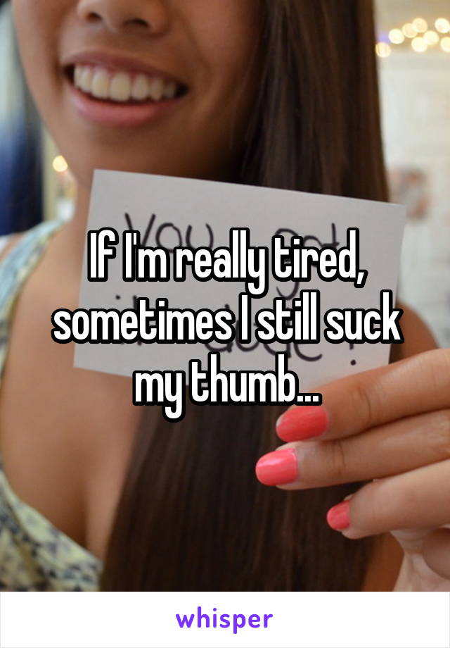 If I'm really tired, sometimes I still suck my thumb...