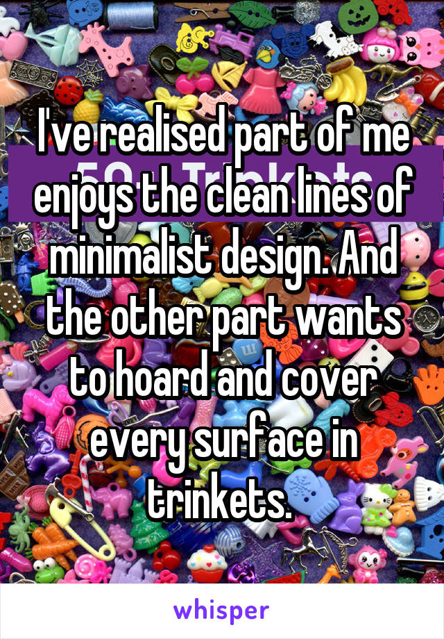 I've realised part of me enjoys the clean lines of minimalist design. And the other part wants to hoard and cover every surface in trinkets. 