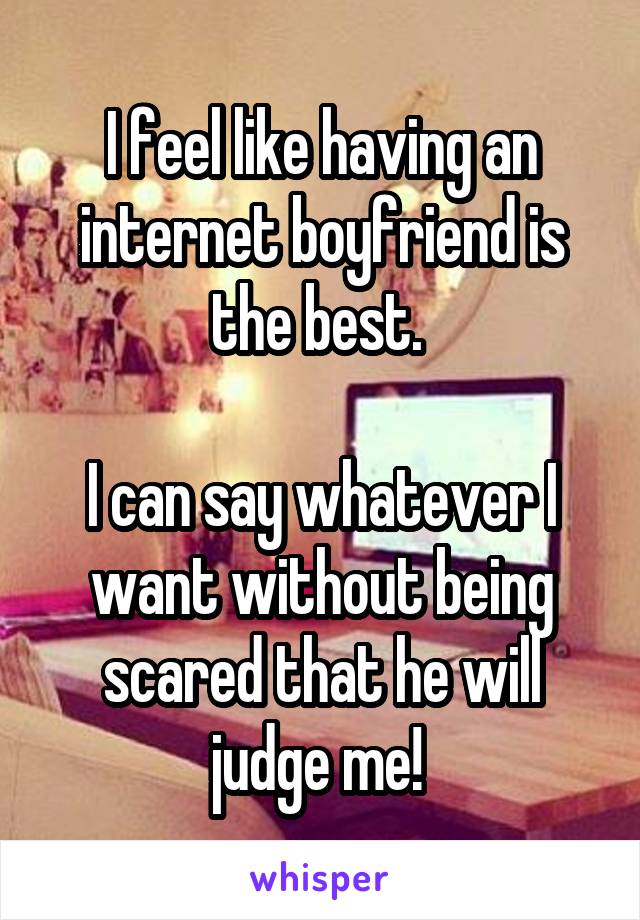 I feel like having an internet boyfriend is the best. 

I can say whatever I want without being scared that he will judge me! 