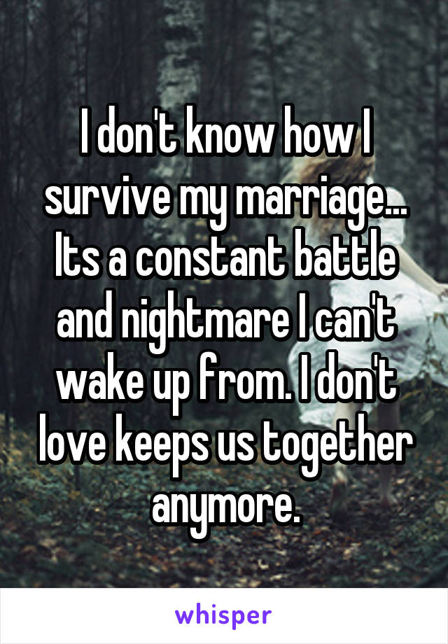 I don't know how I survive my marriage... Its a constant battle and nightmare I can't wake up from. I don't love keeps us together anymore.