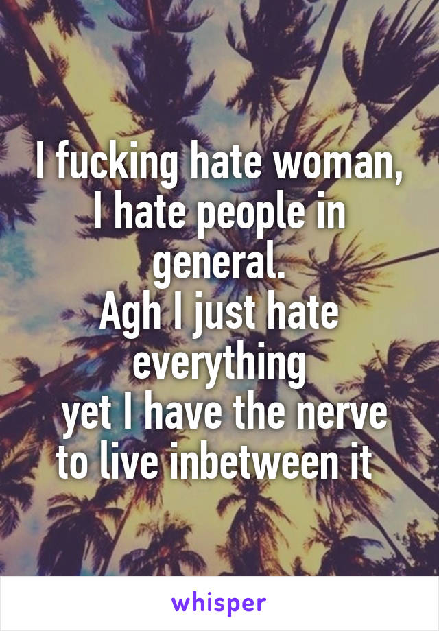 I fucking hate woman,
I hate people in general.
Agh I just hate everything
 yet I have the nerve to live inbetween it 