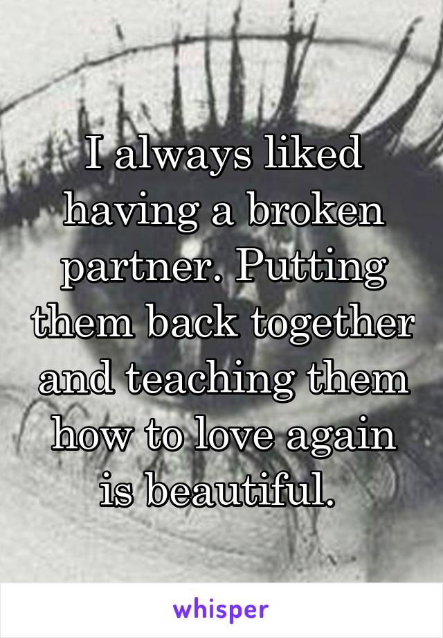 I always liked having a broken partner. Putting them back together and teaching them how to love again is beautiful. 