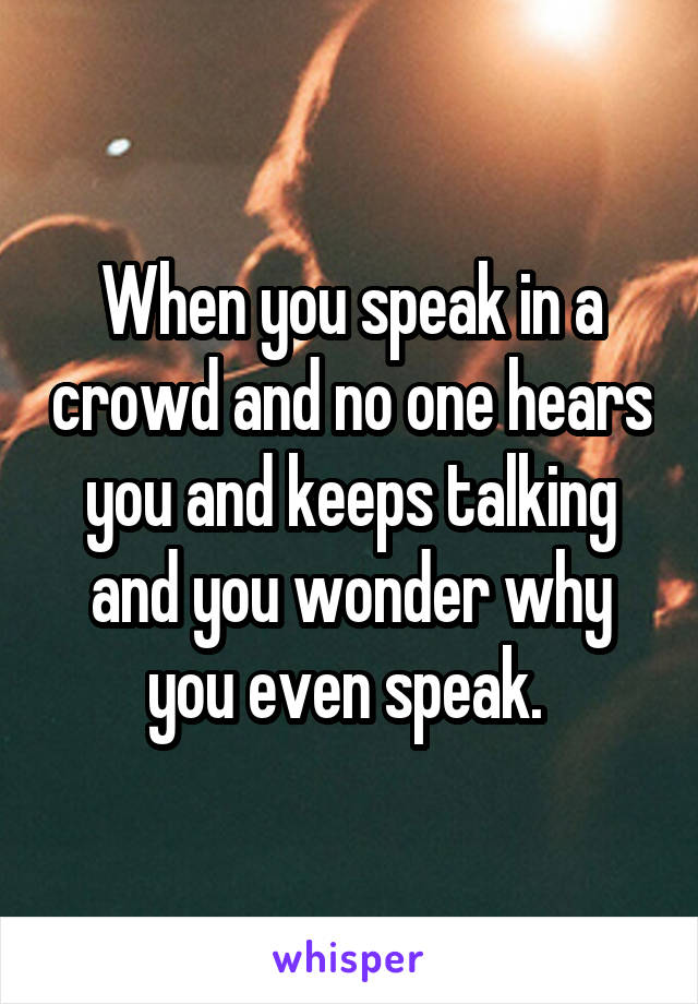 When you speak in a crowd and no one hears you and keeps talking and you wonder why you even speak. 