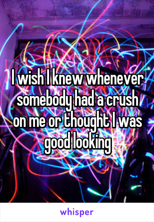 I wish I knew whenever somebody had a crush on me or thought I was good looking