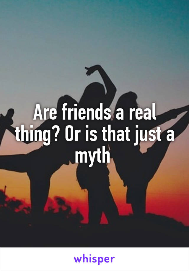 Are friends a real thing? Or is that just a myth 