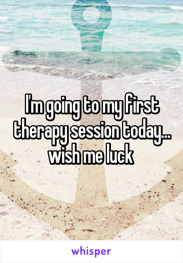 I'm going to my first therapy session today... wish me luck 