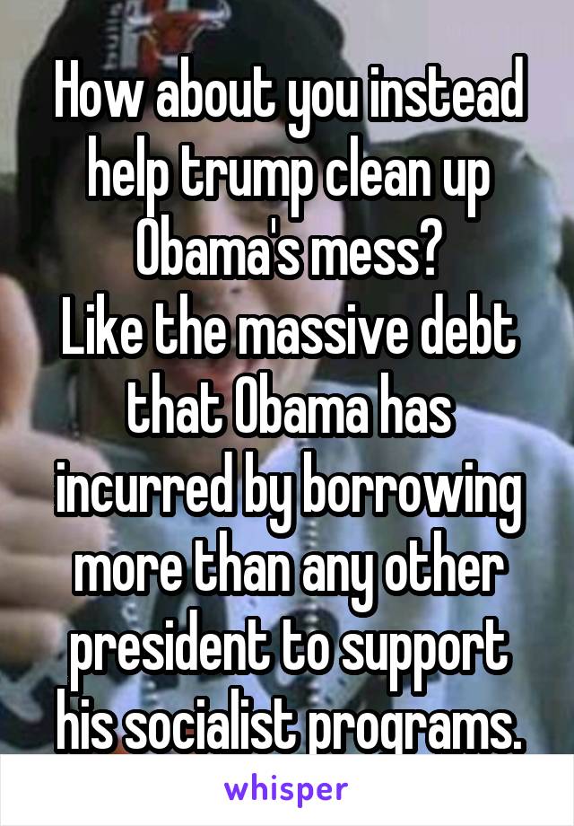 How about you instead help trump clean up Obama's mess?
Like the massive debt that Obama has incurred by borrowing more than any other president to support his socialist programs.