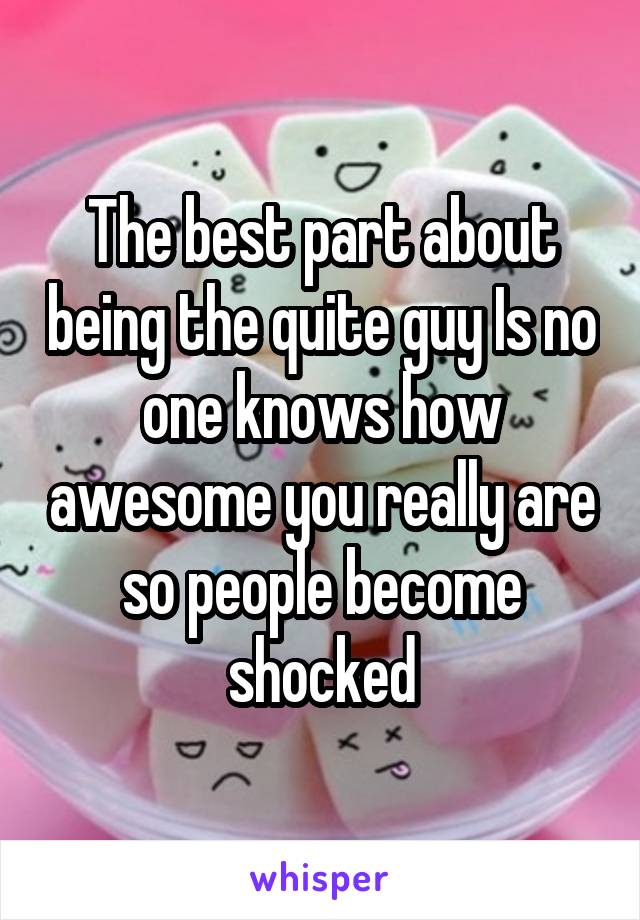 The best part about being the quite guy Is no one knows how awesome you really are so people become shocked