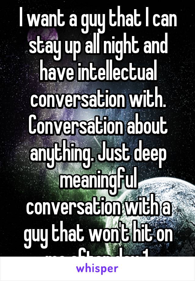 I want a guy that I can stay up all night and have intellectual conversation with. Conversation about anything. Just deep meaningful conversation with a guy that won't hit on me after day 1.