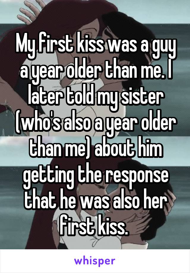 My first kiss was a guy a year older than me. I later told my sister (who's also a year older than me) about him getting the response that he was also her first kiss. 