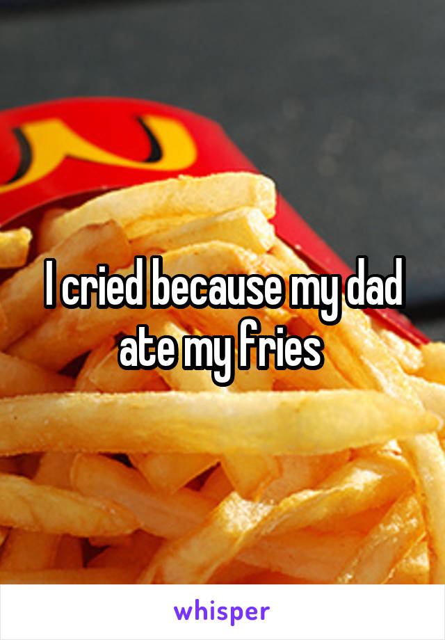 I cried because my dad ate my fries 