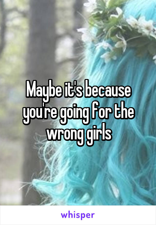 Maybe it's because you're going for the wrong girls