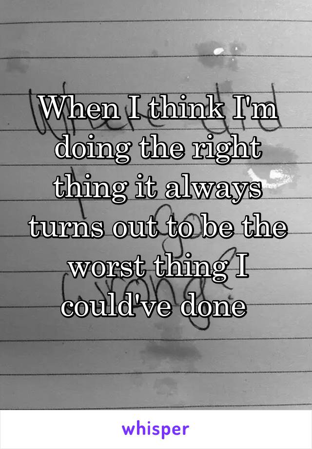 When I think I'm doing the right thing it always turns out to be the worst thing I could've done 
 