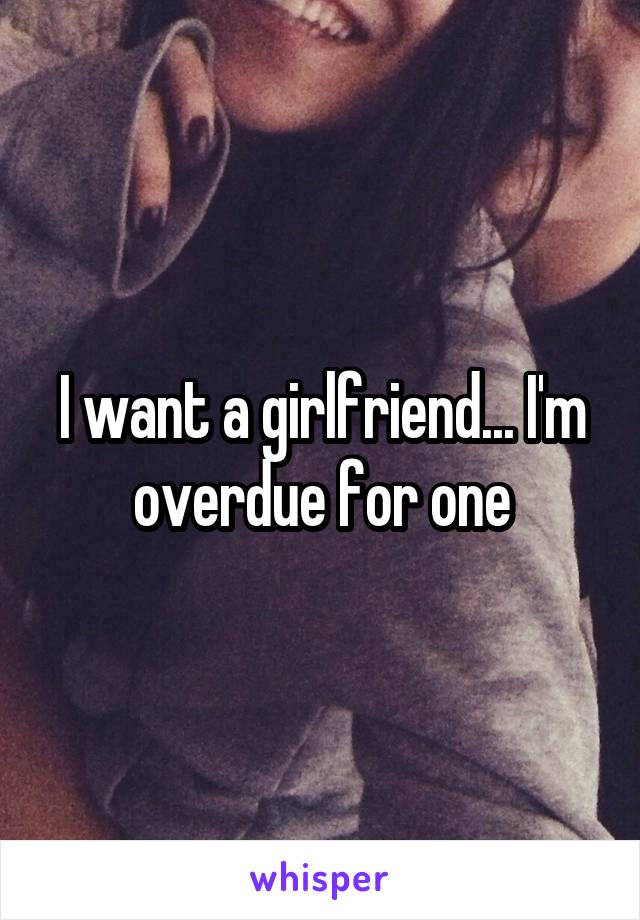 I want a girlfriend... I'm overdue for one