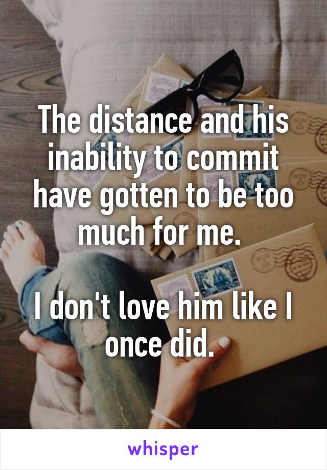 The distance and his inability to commit have gotten to be too much for me. 

I don't love him like I once did. 