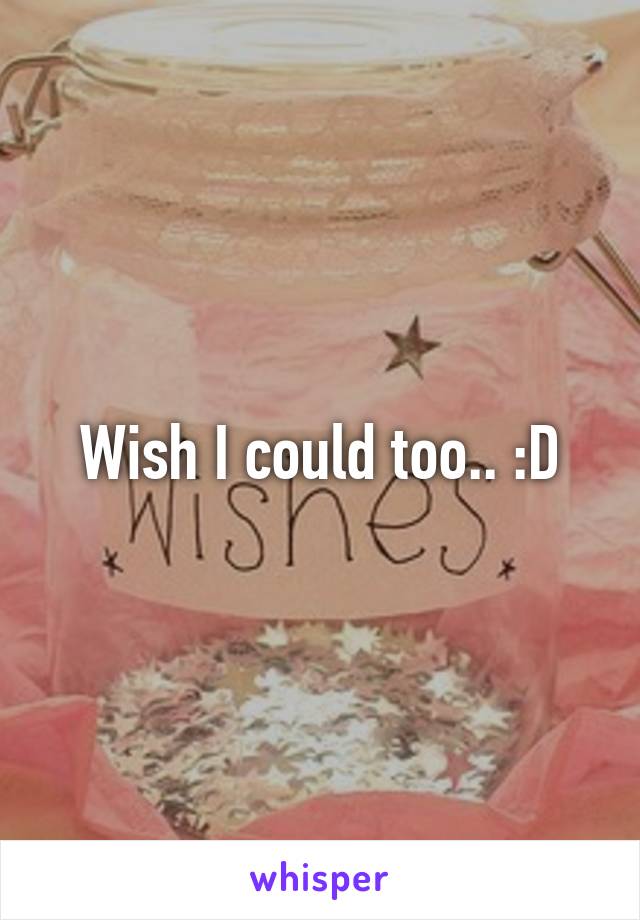 Wish I could too.. :D