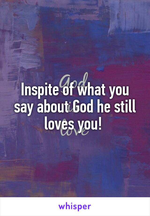 Inspite of what you say about God he still loves you! 