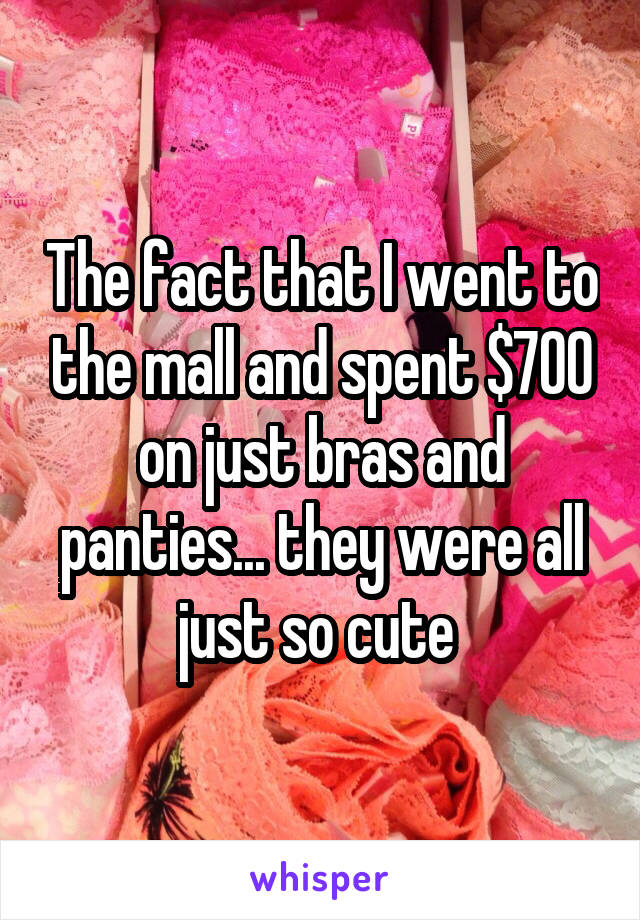 The fact that I went to the mall and spent $700 on just bras and panties... they were all just so cute 