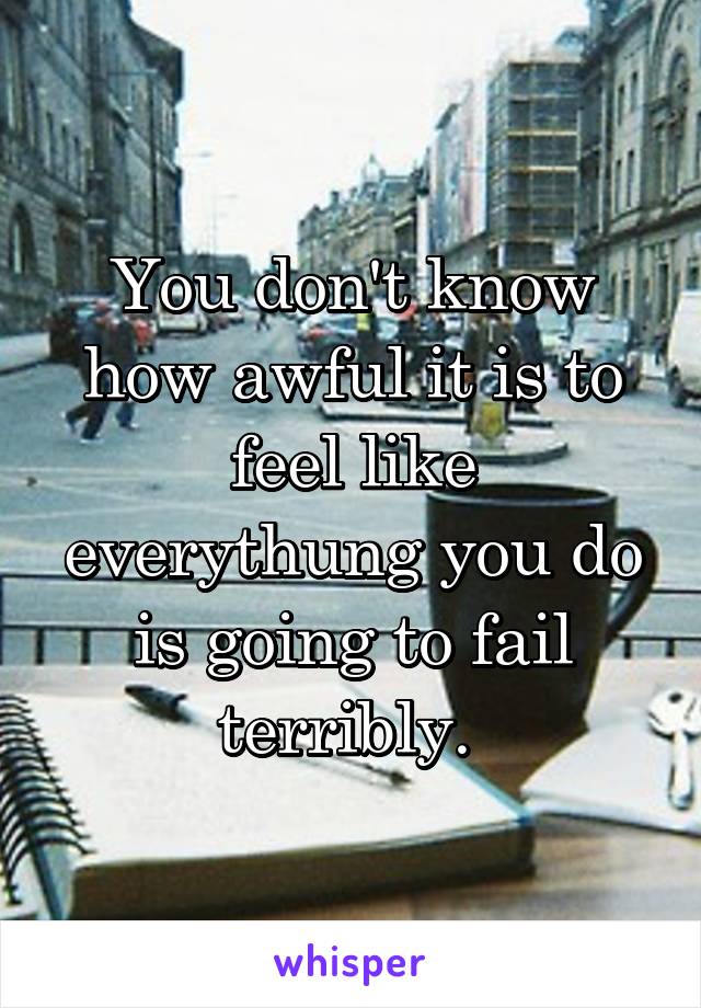 You don't know how awful it is to feel like everythung you do is going to fail terribly. 