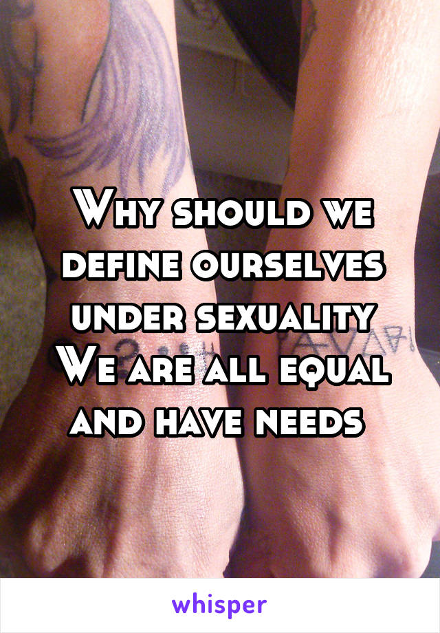 Why should we define ourselves under sexuality
We are all equal and have needs 