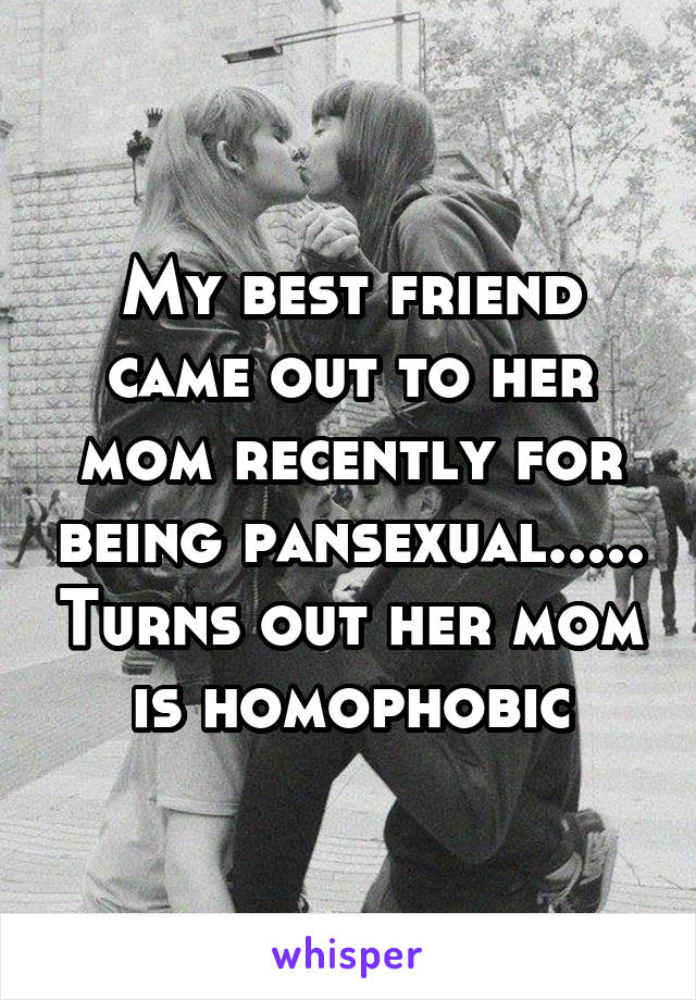 My best friend came out to her mom recently for being pansexual..... Turns out her mom is homophobic