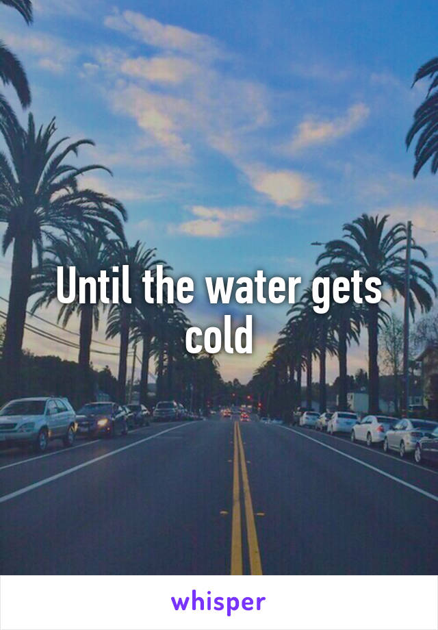 Until the water gets cold