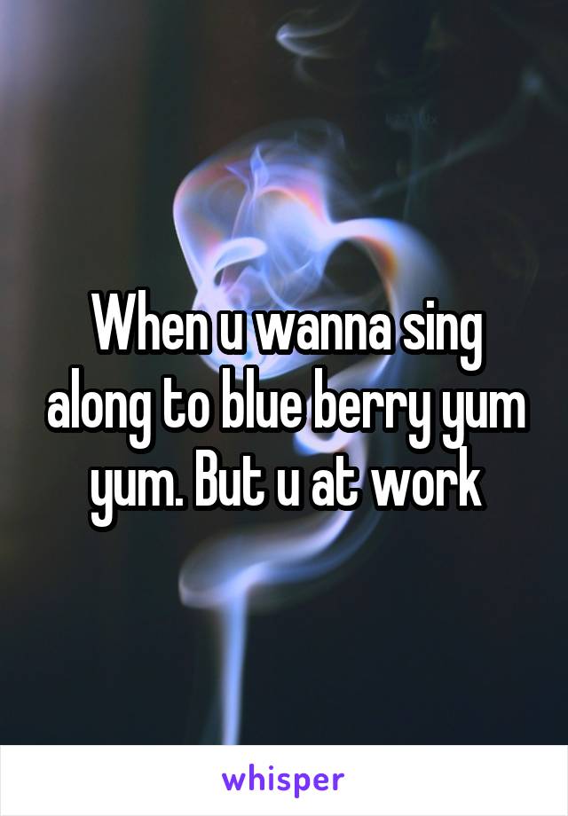 When u wanna sing along to blue berry yum yum. But u at work