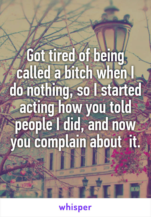 Got tired of being called a bitch when I do nothing, so I started acting how you told people I did, and now you complain about  it. 