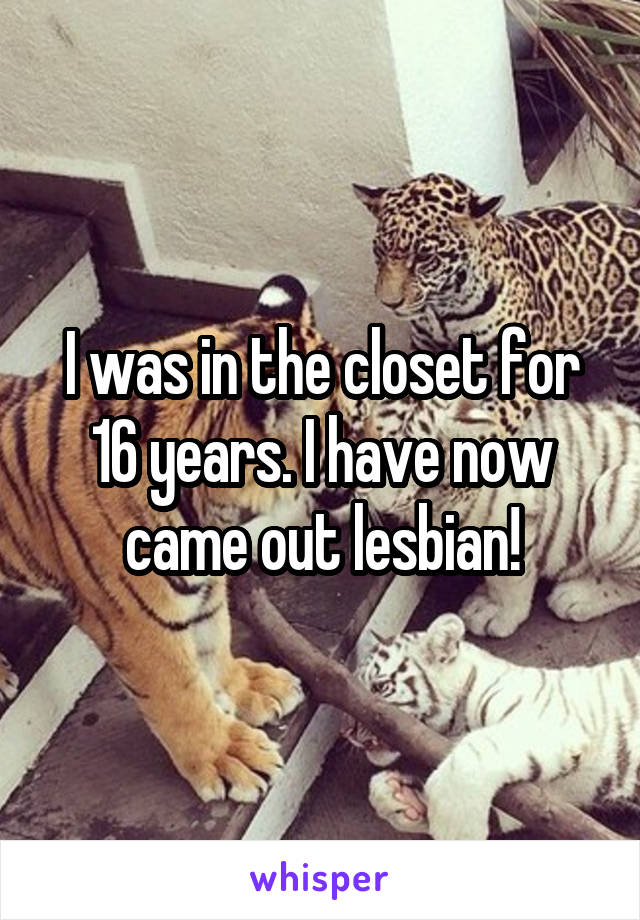 I was in the closet for 16 years. I have now came out lesbian!