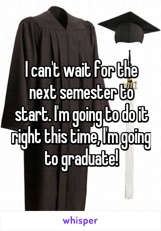 I can't wait for the next semester to start. I'm going to do it right this time, I'm going to graduate!