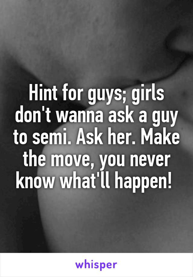 Hint for guys; girls don't wanna ask a guy to semi. Ask her. Make the move, you never know what'll happen! 