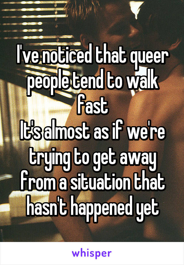 I've noticed that queer people tend to walk fast
It's almost as if we're trying to get away from a situation that hasn't happened yet