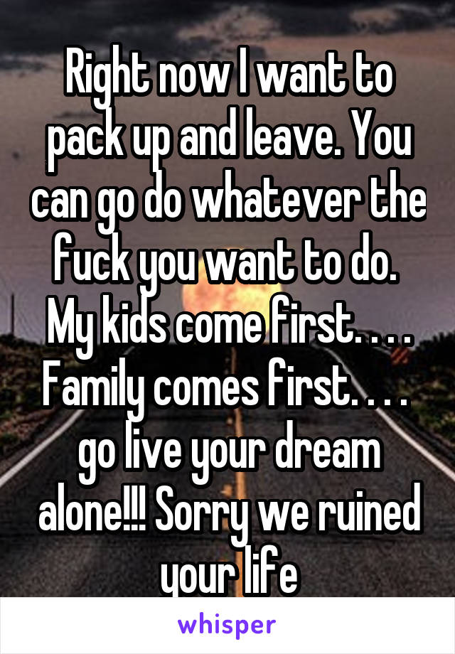 Right now I want to pack up and leave. You can go do whatever the fuck you want to do. 
My kids come first. . . . Family comes first. . . .  go live your dream alone!!! Sorry we ruined your life