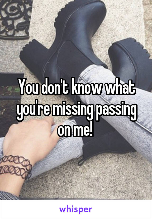 You don't know what you're missing passing on me! 