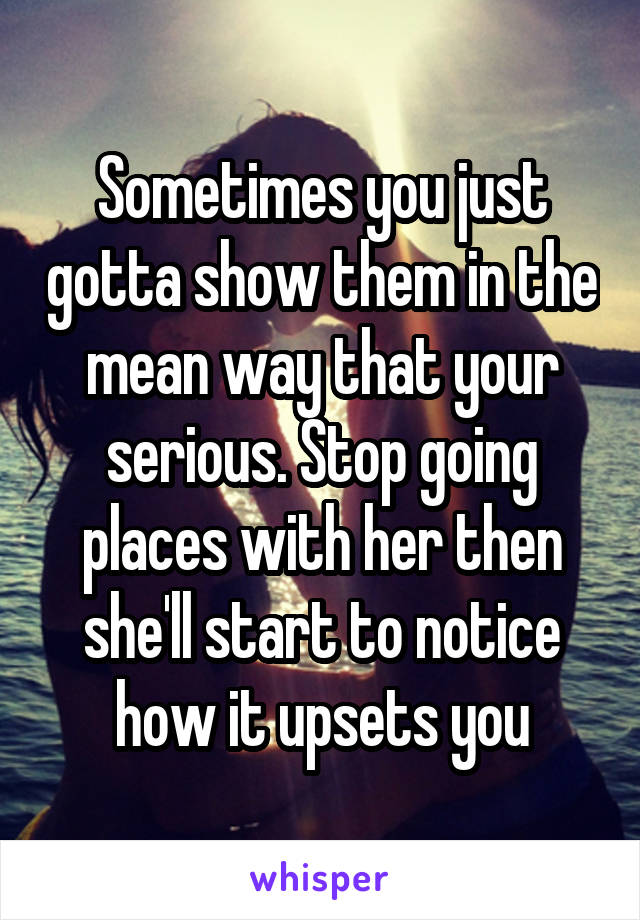 Sometimes you just gotta show them in the mean way that your serious. Stop going places with her then she'll start to notice how it upsets you