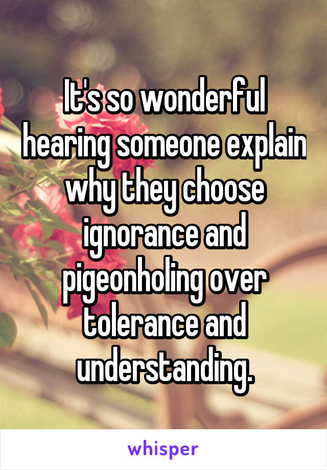 It's so wonderful hearing someone explain why they choose ignorance and pigeonholing over tolerance and understanding.