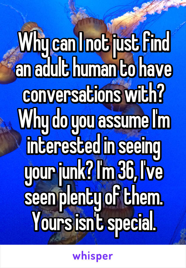 Why can I not just find an adult human to have conversations with?
Why do you assume I'm interested in seeing your junk? I'm 36, I've seen plenty of them.
Yours isn't special.